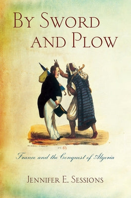 By Sword and Plow: France and the Conquest of Algeria by Sessions, Jennifer E.