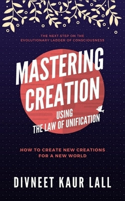 Mastering Creation Using the Law of Unification: How To Create New Creations For A New World by Lall, Divneet Kaur