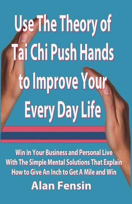 Use The Theory of Tai Chi Push Hands to Improve Your Every Day Life: Win In Your Business and Personal Life With The Simple Mental Solutions That Expl by Fensin, Alan