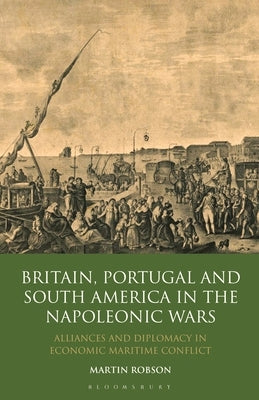 Britain, Portugal and South America in the Napoleonic Wars: Alliances and Diplomacy in Economic Maritime Conflict by Robson, Martin