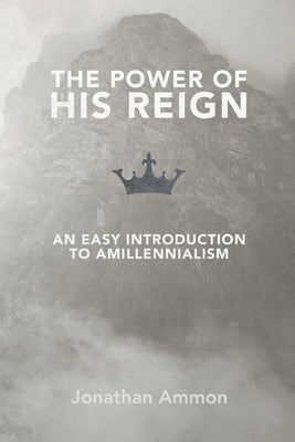 The Power of His Reign: An Easy Introduction to Amillennialism by Ammon, Jonathan