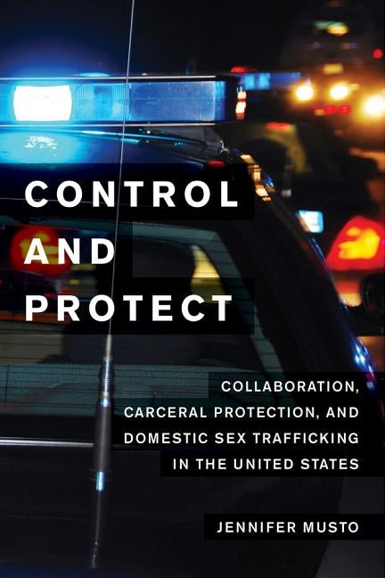 Control and Protect: Collaboration, Carceral Protection, and Domestic Sex Trafficking in the United States by Musto, Jennifer
