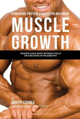 Homemade Protein Shakes for Maximum Muscle Growth: Change Your Body without Pills or Creatine Supplements by Correa, Joseph