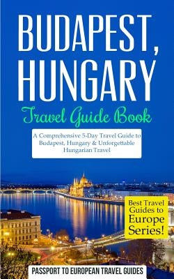 Budapest: Budapest, Hungary: Travel Guide Book-A Comprehensive 5-Day Travel Guide to Budapest, Hungary & Unforgettable Hungarian by Travel Guides, Passport to European