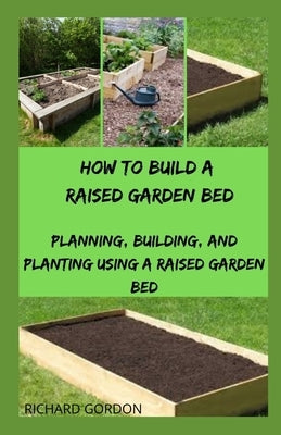 How to Build a Raised Garden Bed: Planning, Building, And Planting Using A Raised Garden Bed by Gordon, Richard
