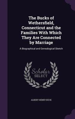 The Bucks of Wethersfield, Connecticut and the Families With Which They Are Connected by Marriage: A Biographical and Genealogical Sketch by Buck, Albert Henry