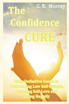 The Confidence Cure: Your Definitive Guide to Overcoming Low Self-Esteem, Learning Self-Love and Living Happily by Murray, C. K.