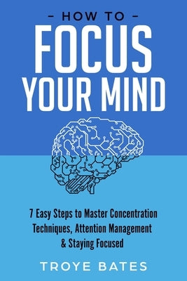 How to Focus Your Mind: 7 Easy Steps to Master Concentration Techniques, Attention Management & Staying Focused by Bates, Troye