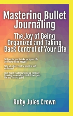 Mastering Bullet Journaling The Joy of Being Organized and Taking Back Control of Your Life: Your operational manual to transform confusion into activ by Crown, Ruby Jules