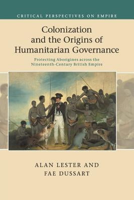 Colonization and the Origins of Humanitarian Governance: Protecting Aborigines Across the Nineteenth-Century British Empire by Lester, Alan