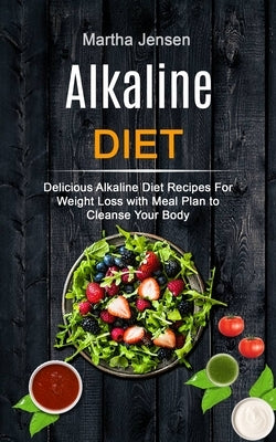 Alkaline Diet: Delicious Alkaline Diet Recipes for Weight Loss With Meal Plan to Cleanse Your Body by Jensen, Martha