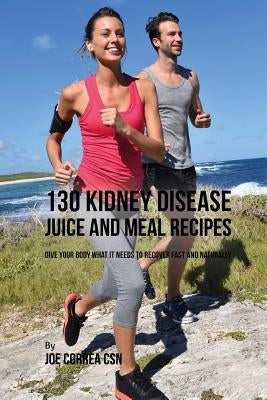 130 Kidney Disease Juice and Meal Recipes: Give Your Body What It Needs to Recover Fast and Naturally by Correa Csn, Joe