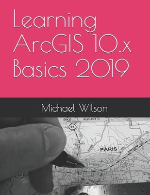 Learning ArcGIS 10.x Basics 2019 by Wilson, Michael