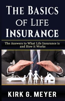 The Basics of Life Insurance: The Answers to What is Life Insurance and How it Works by Meyer, Kirk G.