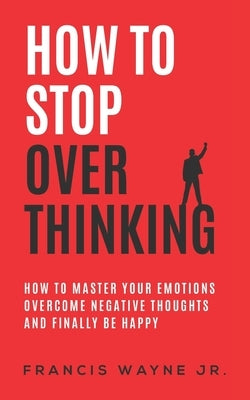 How to stop overthinking: how to master your emotions, overcome negative thoughts and finally be happy by Wayne, Francis, Jr.