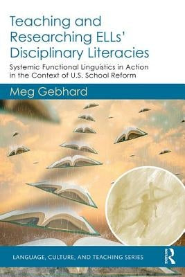 Teaching and Researching ELLs' Disciplinary Literacies: Systemic Functional Linguistics in Action in the Context of U.S. School Reform by Gebhard, Meg