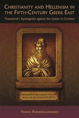 Christianity and Hellenism in the Fifth-Century Greek East: Theodoret's Apologetics Against the Greeks in Context by Papadogiannakis, Yannis