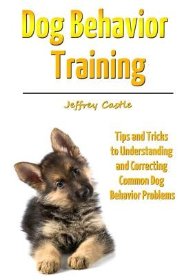 Dog Behavior Training: Tips and Tricks to Understanding and Correcting Common Dog Behavior Problems by Castle, Jeffrey