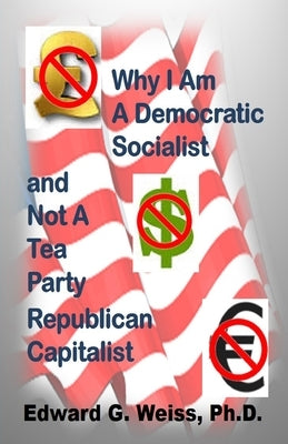 Why I Am A Democratic Socialist and Not A Tea Party Republican Capitalist: Capitalism defined, pondered, masticated and spit out by Weiss, Edward G.