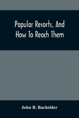 Popular Resorts, And How To Reach Them: Combining A Brief Description Of The Principal Summer Retreats In The United States, And The Routes Of Travel by B. Bachelder, John