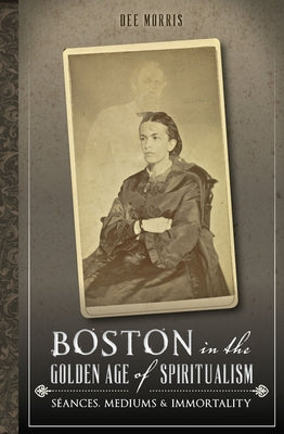 Boston in the Golden Age of Spiritualism:: Seances, Mediums & Immortality by Morris, Dee