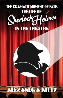 The Dramatic Moment of Fate: The Life of Sherlock Holmes in the Theatre by Kitty, Alexandra