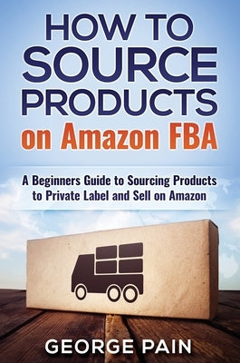 How to Source Products on Amazon FBA: A Beginners Guide to Sourcing Products to Private Label and Sell on Amazon by Pain, George