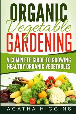 Organic Vegetable Gardening: A Complete Guide To Growing Healthy Organic Vegetables by Higgins, Agatha
