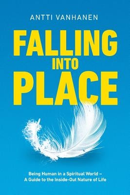 Falling Into Place: Being Human in a Spiritual World - A Guide to the Inside-Out Nature of Life by Vanhanen, Antti