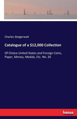 Catalogue of a $12,000 Collection: Of Choice United States and Foreign Coins, Paper, Money, Medals, Etc. No. 26 by Steigerwalt, Charles