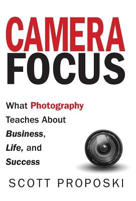 Camera Focus: What Photography Teaches About Business, Life, and Success by Proposki, Scott