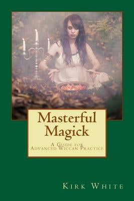 Masterful Magick: A Guide for Advanced Wiccan Practice by White, Kirk C.