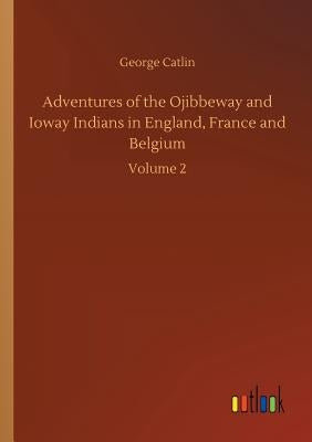 Adventures of the Ojibbeway and Ioway Indians in England, France and Belgium by Catlin, George