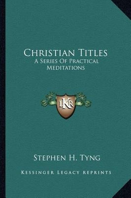 Christian Titles: A Series of Practical Meditations by Tyng, Stephen Higginson