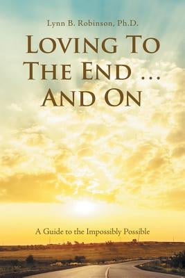 Loving to the End ... and On: A Guide to the Impossibly Possible by Robinson, Lynn B.