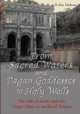 From Sacred Waters and Pagan Goddesses to Holy Wells: The cult of saints and the Virgin Mary in medieval Britain by Melrose, Robin