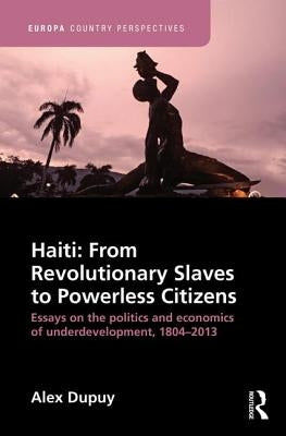 Haiti: From Revolutionary Slaves to Powerless Citizens: Essays on the Politics and Economics of Underdevelopment, 1804-2013 by Dupuy, Alex
