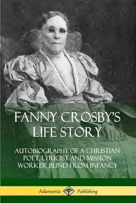 Fanny Crosby's Life Story: Autobiography of a Christian Poet, Lyricist and Mission Worker Blind from Infancy by Crosby, Fanny