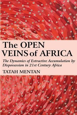 The Open Veins of Africa: The Dynamics of Extractive Accumulation by Dispossession in 21st Century Africa by Mentan, Tatah