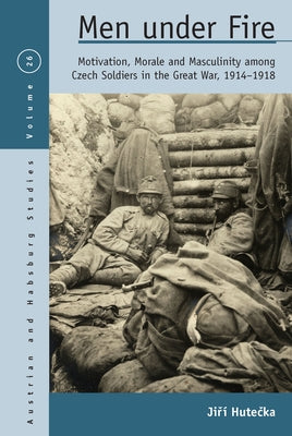 Men Under Fire: Motivation, Morale, and Masculinity Among Czech Soldiers in the Great War, 1914-1918 by Hutečka, Jiří
