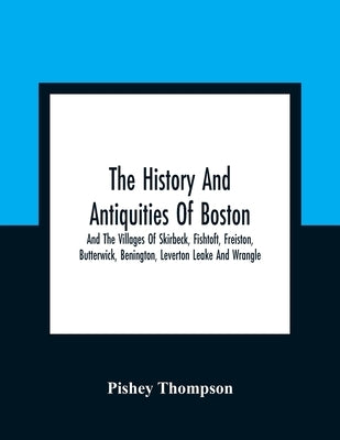 The History And Antiquities Of Boston, And The Villages Of Skirbeck, Fishtoft, Freiston, Butterwick, Benington, Leverton Leake And Wrangle; Comprising by Thompson, Pishey