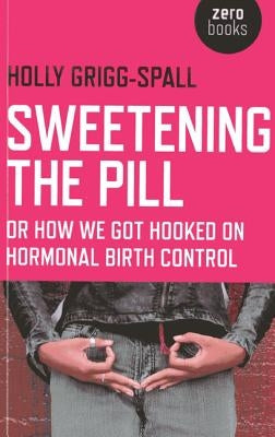 Sweetening the Pill: Or How We Got Hooked on Hormonal Birth Control by Grigg-Spall, Holy