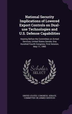 National Security Implications of Lowered Export Controls on Dual-use Technologies and U.S. Defense Capabilities: Hearing Before the Committee on Arme by United States Congress Senate Committ