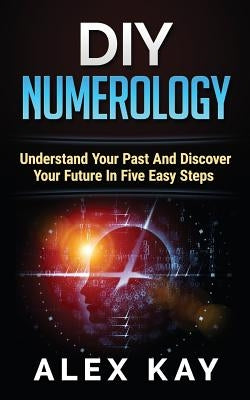 DIY Numerology: Understand Your Past And Discover Your Future In Five Easy Steps by Kay, Alex