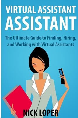 Virtual Assistant Assistant: The Ultimate Guide to Finding, Hiring, and Working with Virtual Assistants by Loper, Nick