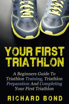 Your First Triathlon: A Beginners Guide To Triathlon Training, Triathlon Preparation And Completing Your First Triathlon by Bond, Richard