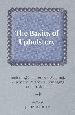 The Basics of Upholstery - Including Chapters on Webbing, Slip Seats, Pad Seats, Springing and Cushions by Bergen, John