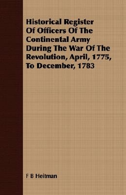 Historical Register of Officers of the Continental Army During the War of the Revolution, April, 1775, to December, 1783 by Heitman, F. B.