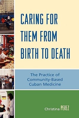 Caring for Them from Birth to Death: The Practice of Community-Based Cuban Medicine by Perez, Christina