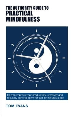 The Authority Guide to Practical Mindfulness: How to improve your productivity, creativity and focus by slowing down for just 10 minutes a day by Evans, Tom